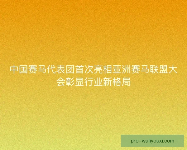 中国赛马代表团首次亮相亚洲赛马联盟大会彰显行业新格局